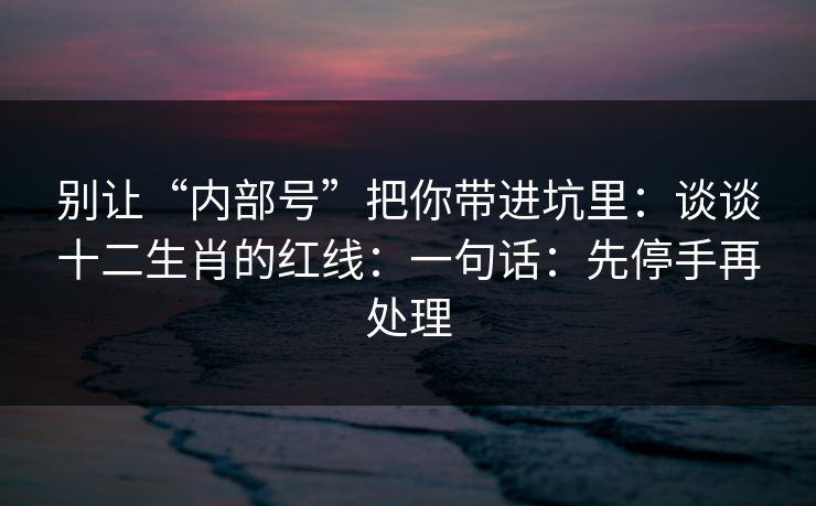 别让“内部号”把你带进坑里：谈谈十二生肖的红线：一句话：先停手再处理