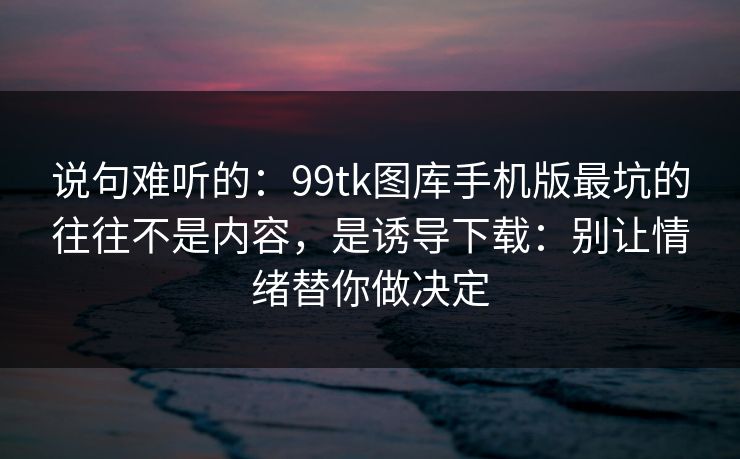 说句难听的：99tk图库手机版最坑的往往不是内容，是诱导下载：别让情绪替你做决定