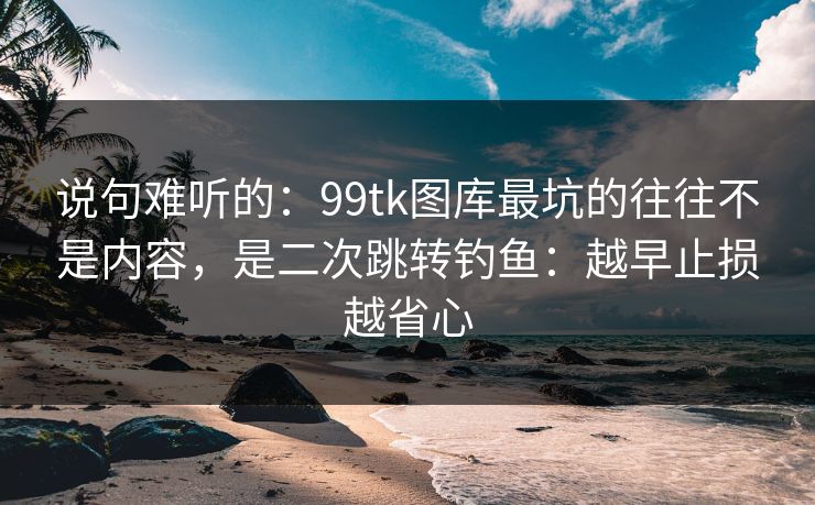 说句难听的：99tk图库最坑的往往不是内容，是二次跳转钓鱼：越早止损越省心