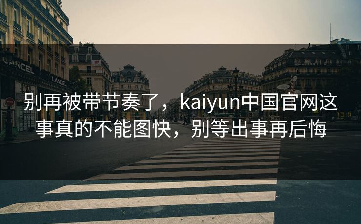 别再被带节奏了，kaiyun中国官网这事真的不能图快，别等出事再后悔
