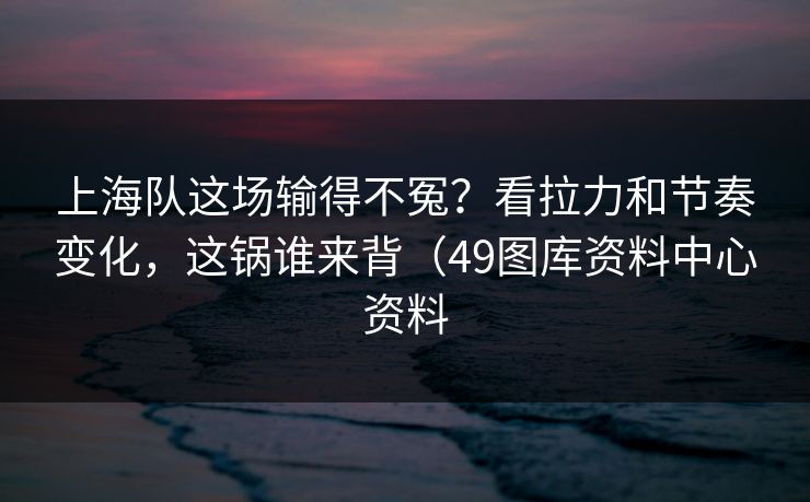 上海队这场输得不冤？看拉力和节奏变化，这锅谁来背（49图库资料中心资料