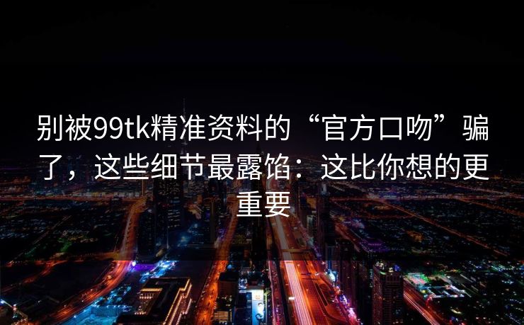 别被99tk精准资料的“官方口吻”骗了，这些细节最露馅：这比你想的更重要
