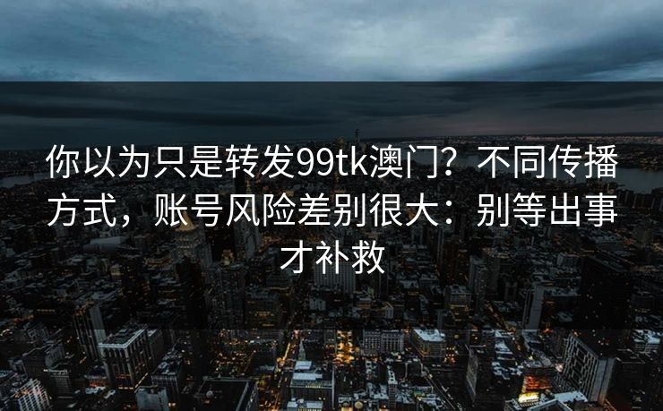 你以为只是转发99tk澳门？不同传播方式，账号风险差别很大：别等出事才补救