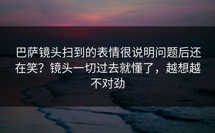 巴萨镜头扫到的表情很说明问题后还在笑？镜头一切过去就懂了，越想越不对劲