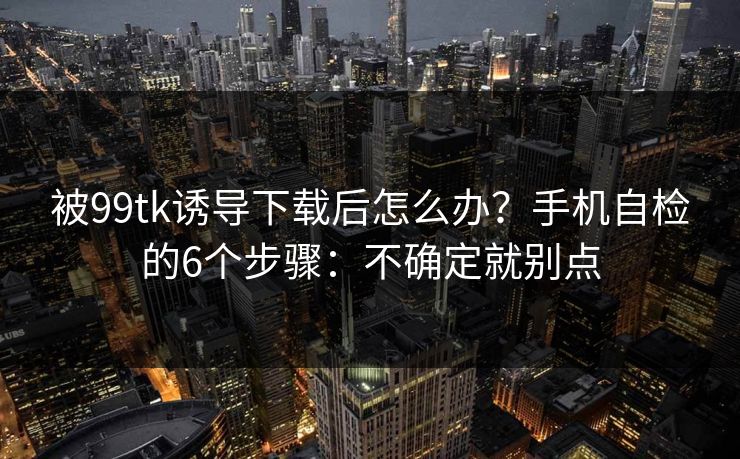 被99tk诱导下载后怎么办？手机自检的6个步骤：不确定就别点