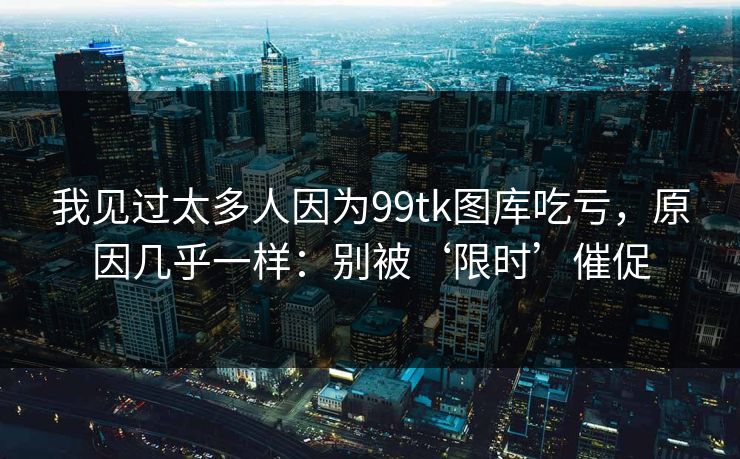 我见过太多人因为99tk图库吃亏,原因几乎一样:别被‘限时’催促 我见过太多人因为99tk图库吃亏,原因几乎一样:别被‘限时’催促